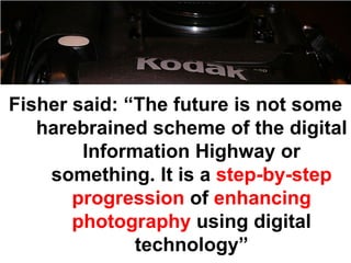 Fisher said: “The future is not some
   harebrained scheme of the digital
        Information Highway or
    something. It is a step-by-step
       progression of enhancing
       photography using digital
              technology”
 