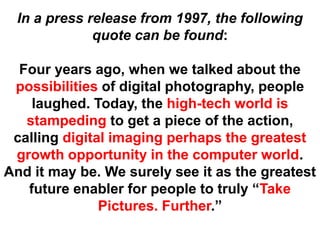 In a press release from 1997, the following
             quote can be found:

  Four years ago, when we talked about the
 possibilities of digital photography, people
    laughed. Today, the high-tech world is
   stampeding to get a piece of the action,
 calling digital imaging perhaps the greatest
 growth opportunity in the computer world.
And it may be. We surely see it as the greatest
   future enabler for people to truly “Take
               Pictures. Further.”
 