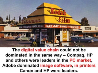 The digital value chain could not be
 dominated in the same way – Compaq, HP
 and others were leaders in the PC market,
Adobe dominated image software, in printers
       Canon and HP were leaders.
 
