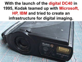 With the launch of the digital DC40 in
1995, Kodak teamed up with Microsoft,
    HP, IBM and tried to create an
  infrastructure for digital imaging.
 