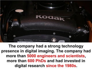 The company had a strong technology
presence in digital imaging. The company had
  more than 5000 engineers and scientists,
   more than 600 PhDs and had invested in
      digital research since the 1980s.
 