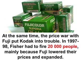 At the same time, the price war with
Fuji put Kodak into trouble. In 1997-
98, Fisher had to fire 20 000 people,
 mainly because Fuji lowered their
        prices and expanded.
 