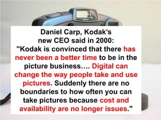 Daniel Carp, Kodak’s
        new CEO said in 2000:
 "Kodak is convinced that there has
never been a better time to be in the
   picture business…. Digital can
change the way people take and use
   pictures. Suddenly there are no
  boundaries to how often you can
   take pictures because cost and
  availability are no longer issues."
 