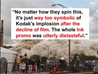 “No matter how they spin this,
 it's just way too symbolic of
 Kodak's implosion after the
 decline of film. The whole Ink
 promo was utterly distasteful.”
 