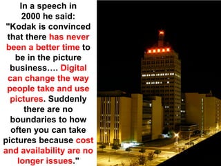 In a speech in
      2000 he said:
 "Kodak is convinced
 that there has never
 been a better time to
   be in the picture
  business…. Digital
 can change the way
 people take and use
  pictures. Suddenly
       there are no
  boundaries to how
  often you can take
pictures because cost
and availability are no
    longer issues."
 