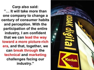 Carp also said:
  ”… It will take more than
 one company to change a
century of consumer habits
  and perception. With the
 participation of the entire
   industry, I am confident
  that we can lead the way
toward a more picture-rich
 era, and that, together, we
    can break through the
  technical and marketing
    challenges facing our
          industry.”
 