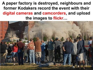 A paper factory is destroyed, neighbours and
 former Kodakers record the event with their
digital cameras and camcorders, and upload
            the images to flickr…
 