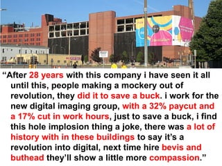 “After 28 years with this company i have seen it all
  until this, people making a mockery out of
  revolution, they did it to save a buck. i work for the
  new digital imaging group, with a 32% paycut and
  a 17% cut in work hours, just to save a buck, i find
  this hole implosion thing a joke, there was a lot of
  history with in these buildings to say it’s a
  revolution into digital, next time hire bevis and
  buthead they’ll show a little more compassion.”
 