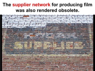 The supplier network for producing film
     was also rendered obsolete.
 