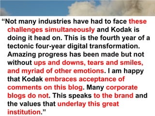 “Not many industries have had to face these
 challenges simultaneously and Kodak is
 doing it head on. This is the fourth year of a
 tectonic four-year digital transformation.
 Amazing progress has been made but not
 without ups and downs, tears and smiles,
 and myriad of other emotions. I am happy
 that Kodak embraces acceptance of
 comments on this blog. Many corporate
 blogs do not. This speaks to the brand and
 the values that underlay this great
 institution.”
 