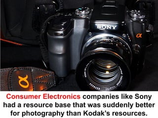 Consumer Electronics companies like Sony
had a resource base that was suddenly better
  for photography than Kodak’s resources.
 