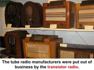 The tube radio manufacturers were put out of
      business by the transistor radio.
 