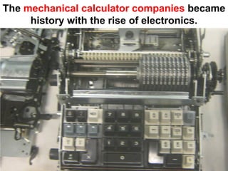 The mechanical calculator companies became
     history with the rise of electronics.
 