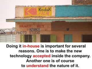 Doing it in-house is important for several
      reasons. One is to make the new
 technology accepted inside the company.
           Another one is of course
        to understand the nature of it.
 