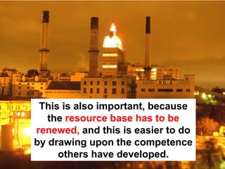 This is also important, because
   the resource base has to be
renewed, and this is easier to do
by drawing upon the competence
     others have developed.
 