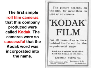 The first simple
 roll film cameras
that this company
   produced were
called Kodak. The
 cameras were so
successful that the
  Kodak word was
 incorporated into
     the name.
 