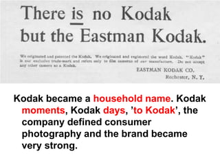Kodak became a household name. Kodak
 moments, Kodak days, ’to Kodak’, the
 company defined consumer
 photography and the brand became
 very strong.
 