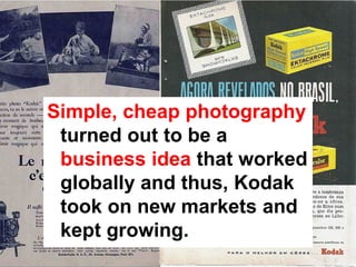 Simple, cheap photography
 turned out to be a
 business idea that worked
 globally and thus, Kodak
 took on new markets and
 kept growing.
 