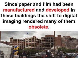 Since paper and film had been
 manufactured and developed in
these buildings the shift to digital
 imaging rendered many of them
            obsolete.
 