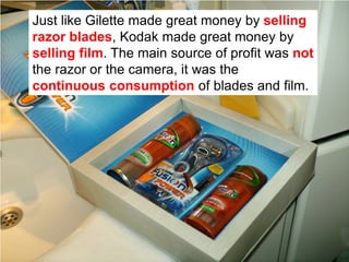 Just like Gilette made great money by selling
razor blades, Kodak made great money by
selling film. The main source of profit was not
the razor or the camera, it was the
continuous consumption of blades and film.
 