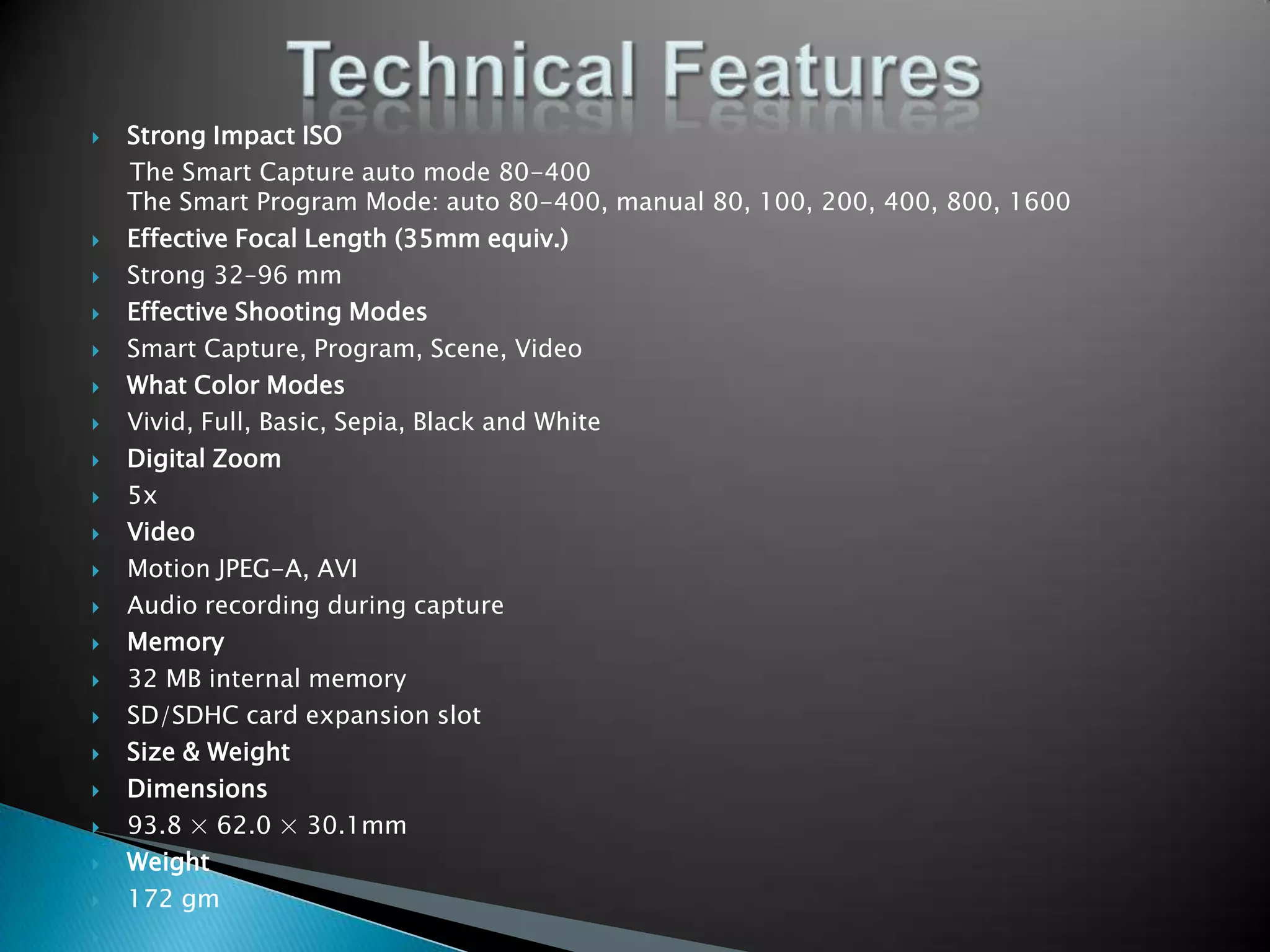 Technical FeaturesStrong Impact ISO     The Smart Capture auto mode 80-400The Smart Program Mode: auto 80-400, manual 80, 100, 200, 400, 800, 1600 Effective Focal Length (35mm equiv.)Strong 32–96 mmEffective Shooting ModesSmart Capture, Program, Scene, VideoWhat Color ModesVivid, Full, Basic, Sepia, Black and WhiteDigital Zoom5xVideoMotion JPEG-A, AVI Audio recording during captureMemory32 MB internal memorySD/SDHC card expansion slotSize & WeightDimensions 93.8 × 62.0 × 30.1mmWeight 172 gm 
