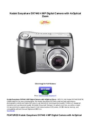 Kodak Easyshare DX7440 4 MP Digital Camera with 4xOptical
Zoom
Click Image for Full Reviews
Price: Click to check low price !!!
Kodak Easyshare DX7440 4 MP Digital Camera with 4xOptical Zoom – MD) CL) AA) Kodak DX7440 DIGITAL
CAMCreated for the savvy photographer, the Kodak EasyShare DX7440 combines high-performance
photographic controls and optics with easy-to-use features for stunning picture quality. It offers a 4 megapixel
resolution and a professional quality Schneider-Kreuznach Variogon 4x optical zoom lens, as well as a rapid
0.2-second click-to-capture rating, large 2.2-inch indoor/outdoor LCD screen, 32 MB internal memory, and
compatibility with both Secure Digital and MMC me
See Details
FEATURED Kodak Easyshare DX7440 4 MP Digital Camera with 4xOptical
 