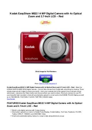 Kodak EasyShare M522 14 MP Digital Camera with 4x Optical
Zoom and 2.7-Inch LCD – Red
Click Image for Full Reviews
Price: Click to check low price !!!
Kodak EasyShare M522 14 MP Digital Camera with 4x Optical Zoom and 2.7-Inch LCD – Red – Meet the
KODAK EASYSHARE M522 digital camera – the hot little camera from Kodak with a big thing for sharing. Three
simple steps are all it takes to share your world – from your craziest shot of the gang to your most epic travel
adventures. Just press the Share button and choose where you want to share. Once you connect to your PC,
your beautiful high-resolution shots will automatically upload to e-mail and to the KODAK PULSE Display as well
as to FACEBOOK, YOUTUBE, FLICKR, TWITTER, KODAK Galler
See Details
FEATURED Kodak EasyShare M522 14 MP Digital Camera with 4x Optical
Zoom and 2.7-Inch LCD – Red
World’s only digital cameras with 3-step sharing
One-button upload to e-mail or to Kodak Pulse Display, Kodak Gallery, YouTube, Facebook, FLICKR,
Twitter, ORKUT, YANDEX, and KAIXIN001 Sites
Small and pocketable styling makes it a snap to take along wherever you go
 