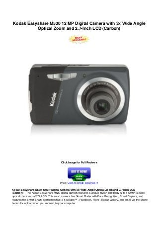 Kodak Easyshare M530 12 MP Digital Camera with 3x Wide Angle
Optical Zoom and 2.7-Inch LCD (Carbon)
Click Image for Full Reviews
Price: Click to check low price !!!
Kodak Easyshare M530 12 MP Digital Camera with 3x Wide Angle Optical Zoom and 2.7-Inch LCD
(Carbon) – The Kodak EasyShare M530 digital camera features a unique stylish slim body with a 12MP 3x wide
optical zoom and a 2.7? LCD. This smart camera has Smart Finder with Face Recognition, Smart Capture, and
features the Smart Share destination tag to YouTube™ , Facebook, Flickr , Kodak Gallery, and email via the Share
button for upload when you connect to your computer.
 