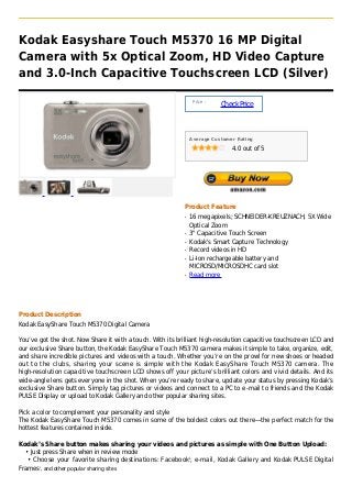Kodak Easyshare Touch M5370 16 MP Digital
Camera with 5x Optical Zoom, HD Video Capture
and 3.0-Inch Capacitive Touchscreen LCD (Silver)

                                                                Price :
                                                                          Check Price



                                                               Average Customer Rating

                                                                              4.0 out of 5




                                                           Product Feature
                                                           q   16 megapixels; SCHNEIDER-KREUZNACH, 5X Wide
                                                               Optical Zoom
                                                           q   3" Capacitive Touch Screen
                                                           q   Kodak's Smart Capture Technology
                                                           q   Record videos in HD
                                                           q   Li-Ion rechargeable battery and
                                                               MICROSD/MICROSDHC card slot
                                                           q   Read more




Product Description
Kodak EasyShare Touch M5370 Digital Camera

You’ve got the shot. Now Share it with a touch. With its brilliant high-resolution capacitive touchscreen LCD and
our exclusive Share button, the Kodak EasyShare Touch M5370 camera makes it simple to take, organize, edit,
and share incredible pictures and videos with a touch. Whether you’re on the prowl for new shoes or headed
out to the clubs, sharing your scene is simple with the Kodak EasyShare Touch M5370 camera. The
high-resolution capacitive touchscreen LCD shows off your picture’s brilliant colors and vivid details. And its
wide-angle lens gets everyone in the shot. When you’re ready to share, update your status by pressing Kodak’s
exclusive Share button. Simply tag pictures or videos and connect to a PC to e-mail to friends and the Kodak
PULSE Display or upload to Kodak Gallery and other popular sharing sites.

Pick a color to complement your personality and style
The Kodak EasyShare Touch M5370 comes in some of the boldest colors out there—the perfect match for the
hottest features contained inside.

Kodak’s Share button makes sharing your videos and pictures as simple with One Button Upload:
  • Just press Share when in review mode
   • Choose your favorite sharing destinations: Facebook 1, e-mail, Kodak Gallery and Kodak PULSE Digital
Frames , and other popular sharing sites
       2
 