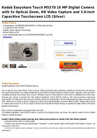 Kodak Easyshare Touch M5370 16 MP Digital Camera
with 5x Optical Zoom, HD Video Capture and 3.0-Inch
Capacitive Touchscreen LCD (Silver)
Product Feature
q   16 megapixels; SCHNEIDER-KREUZNACH, 5X Wide Optical Zoom
q   3" Capacitive Touch Screen
q   Kodak's Smart Capture Technology
q   Record videos in HD
q   Li-Ion rechargeable battery and MICROSD/MICROSDHC card slot
q   Read more


                                                                             Price :
                                                                                       Check Price



                                                                           Average Customer Rating

                                                                                            4.0 out of 5




Product Description
Kodak EasyShare Touch M5370 Digital Camera

You’ve got the shot. Now Share it with a touch. With its brilliant high-resolution capacitive touchscreen LCD and our
exclusive Share button, the Kodak EasyShare Touch M5370 camera makes it simple to take, organize, edit, and share
incredible pictures and videos with a touch. Whether you’re on the prowl for new shoes or headed out to the clubs,
sharing your scene is simple with the Kodak EasyShare Touch M5370 camera. The high-resolution capacitive
touchscreen LCD shows off your picture’s brilliant colors and vivid details. And its wide-angle lens gets everyone in the
shot. When you’re ready to share, update your status by pressing Kodak’s exclusive Share button. Simply tag pictures
or videos and connect to a PC to e-mail to friends and the Kodak PULSE Display or upload to Kodak Gallery and other
popular sharing sites.

Pick a color to complement your personality and style
The Kodak EasyShare Touch M5370 comes in some of the boldest colors out there—the perfect match for the hottest
features contained inside.

Kodak’s Share button makes sharing your videos and pictures as simple with One Button Upload:
  • Just press Share when in review mode
  • Choose your favorite sharing destinations: Facebook1, e-mail, Kodak Gallery and Kodak PULSE Digital Frames , and         2



other popular sharing sites
    • Connect your camera to your computer or insert your memory card and your videos or pictures are automatically uploaded to the
destination(s)1
 
