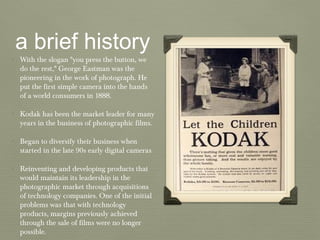a brief history
• With the slogan "you press the button, we
do the rest," George Eastman was the
pioneering in the work of photograph. He
put the first simple camera into the hands
of a world consumers in 1888.
• Kodak has been the market leader for many
years in the business of photographic films.
• Began to diversify their business when
started in the late 90s early digital cameras
• Reinventing and developing products that
would maintain its leadership in the
photographic market through acquisitions
of technology companies. One of the initial
problems was that with technology
products, margins previously achieved
through the sale of films were no longer
possible.
 