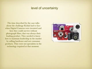 level of uncertainty
The time described by the case talks
about the challenge Kodak had to face
when Digital Cameras were invented and
how they could survive without
photograph films, that was always their
leading product. They needed to know
how to maintain leadership in the market
by selling hardware and not consumer
products. They were not specialists in the
technology required at that moment.
 