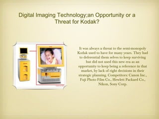 Digital Imaging Technology;an Opportunity or a
Threat for Kodak?
It was always a threat to the semi-monopoly
Kodak used to have for many years. They had
to deferential them selves to keep surviving
but did not used this new era as an
opportunity to keep being a reference in that
market, by lack of right decisions in their
strategic planning. Competitors: Canon Inc.,
Fuji Photo Film Co., Hewlett Packard Co.,
Nikon, Sony Corp.
 