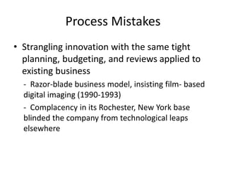 Process Mistakes
• Strangling innovation with the same tight
planning, budgeting, and reviews applied to
existing business
- Razor-blade business model, insisting film- based
digital imaging (1990-1993)
- Complacency in its Rochester, New York base
blinded the company from technological leaps
elsewhere
 