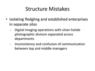 Structure Mistakes
• Isolating fledgling and established enterprises
in separate silos
- Digital imaging operations with silver-halide
photographic division separated across
departments
- Inconsistency and confusion of communication
between top and middle managers
 