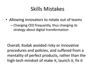 Skills Mistakes
• Allowing innovators to rotate out of teams
– Changing CEO frequently, thus changing its
strategy about digital transformation
Overall, Kodak avoided risky or innovative
procedures and policies, and suffered from a
mentality of perfect products, rather than the
high-tech mindset of make it, launch it, fix it
 
