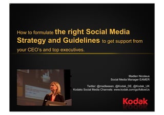 How to formulate the
              right Social Media
Strategy and Guidelines to get support from
your CEO’s and top executives.




                                                               Madlen Nicolaus
                                                  Social Media Manager EAMER

                                 Twitter: @madleeeen, @Kodak_DE, @Kodak_UK
                        Kodaks Social Media Channels: www.kodak.com/go/followUs
 