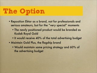 The Option
•Reposition Ektar as a brand, not for professionals and
serious amateurs, but for the “very special” moments
•The newly positioned product would be branded as
Kodak Royal Gold
•It would receive 40% of the total advertising budget
•Maintain Gold Plus, the ﬂagship brand
•Would maintain same pricing strategy and 60% of
the advertising budget
 