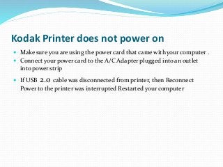 Kodak Printer does not power on
 Make sure you are using the power card that came with your computer .
 Connect your power card to the A/C Adapter plugged into an outlet
into power strip
 If USB 2.0 cable was disconnected from printer, then Reconnect
Power to the printer was interrupted Restarted your computer
 
