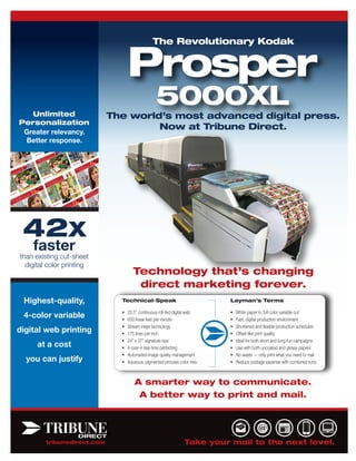 Prosper
                                                The Revolutionary Kodak




   Unlimited
                                                  5000XL
                             The world’s most advanced digital press.
Personalization
                                      Now at Tribune Direct.
 Greater relevancy.
 Better response.




 42X
    faster
than existing cut-sheet
  digital color printing
                                     Technology that’s changing
                                      direct marketing forever.
 Highest-quality,              Technical-Speak                             Layman’s Terms

                               •   25.5” continuous roll-fed digital web   •   White paper in, full color variable out
 4-color variable              •   650 linear feet per minute              •   Fast, digital production environment
                               •   Stream inkjet technology                •   Shortened and flexible production schedules
digital web printing           •   175 lines per inch                      •   Offset-like print quality
                               •   24” x 37” signature size                •   Ideal for both short and long-run campaigns
      at a cost                •   4-over-4 real-time perfecting           •   Use with both uncoated and glossy papers
                               •   Automated image quality management      •   No waste — only print what you need to mail
  you can justify              •   Aqueous, pigmented process color inks   •   Reduce postage expense with combined runs



                                      A smarter way to communicate.
                                       A better way to print and mail.




         tribunedirect.com                                       Take your mail to the next level.
 