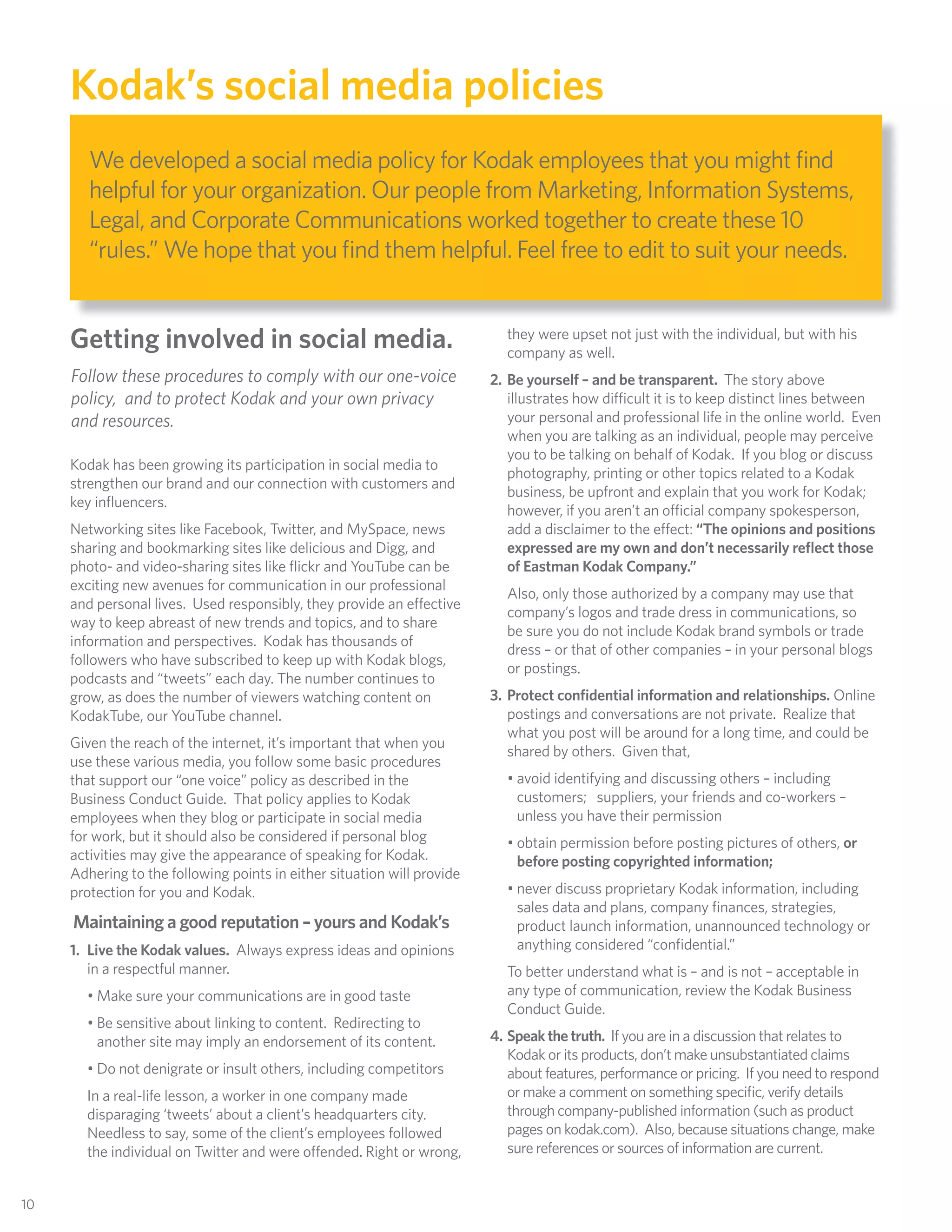 Kodak’s social media policies
         We developed a social media policy for Kodak employees that you might ﬁnd
         helpful for your organization. Our people from Marketing, Information Systems,
         Legal, and Corporate Communications worked together to create these 10
         “rules.” We hope that you ﬁnd them helpful. Feel free to edit to suit your needs.


      Getting involved in social media.                                     they were upset not just with the individual, but with his
                                                                            company as well.
      Follow these procedures to comply with our one-voice                2. Be yourself – and be transparent. The story above
      policy, and to protect Kodak and your own privacy                      illustrates how difficult it is to keep distinct lines between
      and resources.                                                         your personal and professional life in the online world. Even
                                                                             when you are talking as an individual, people may perceive
                                                                             you to be talking on behalf of Kodak. If you blog or discuss
      Kodak has been growing its participation in social media to
                                                                             photography, printing or other topics related to a Kodak
      strengthen our brand and our connection with customers and
                                                                             business, be upfront and explain that you work for Kodak;
      key inﬂuencers.
                                                                             however, if you aren’t an official company spokesperson,
      Networking sites like Facebook, Twitter, and MySpace, news             add a disclaimer to the effect: “The opinions and positions
      sharing and bookmarking sites like delicious and Digg, and             expressed are my own and don’t necessarily reﬂect those
      photo- and video-sharing sites like ﬂickr and YouTube can be           of Eastman Kodak Company.”
      exciting new avenues for communication in our professional
                                                                            Also, only those authorized by a company may use that
      and personal lives. Used responsibly, they provide an effective
                                                                            company’s logos and trade dress in communications, so
      way to keep abreast of new trends and topics, and to share
                                                                            be sure you do not include Kodak brand symbols or trade
      information and perspectives. Kodak has thousands of
                                                                            dress – or that of other companies – in your personal blogs
      followers who have subscribed to keep up with Kodak blogs,
                                                                            or postings.
      podcasts and “tweets” each day. The number continues to
      grow, as does the number of viewers watching content on             3. Protect conﬁdential information and relationships. Online
      KodakTube, our YouTube channel.                                        postings and conversations are not private. Realize that
                                                                             what you post will be around for a long time, and could be
      Given the reach of the internet, it’s important that when you
                                                                             shared by others. Given that,
      use these various media, you follow some basic procedures
      that support our “one voice” policy as described in the               • avoid identifying and discussing others – including
      Business Conduct Guide. That policy applies to Kodak                    customers; suppliers, your friends and co-workers –
      employees when they blog or participate in social media                 unless you have their permission
      for work, but it should also be considered if personal blog           • obtain permission before posting pictures of others, or
      activities may give the appearance of speaking for Kodak.               before posting copyrighted information;
      Adhering to the following points in either situation will provide
      protection for you and Kodak.                                         • never discuss proprietary Kodak information, including
                                                                              sales data and plans, company ﬁnances, strategies,
      Maintaining a good reputation – yours and Kodak’s                       product launch information, unannounced technology or
      1. Live the Kodak values. Always express ideas and opinions             anything considered “conﬁdential.”
         in a respectful manner.                                            To better understand what is – and is not – acceptable in
        • Make sure your communications are in good taste                   any type of communication, review the Kodak Business
                                                                            Conduct Guide.
        • Be sensitive about linking to content. Redirecting to
          another site may imply an endorsement of its content.           4. Speak the truth. If you are in a discussion that relates to
                                                                             Kodak or its products, don’t make unsubstantiated claims
        • Do not denigrate or insult others, including competitors           about features, performance or pricing. If you need to respond
        In a real-life lesson, a worker in one company made                  or make a comment on something speciﬁc, verify details
        disparaging ‘tweets’ about a client’s headquarters city.             through company-published information (such as product
        Needless to say, some of the client’s employees followed             pages on kodak.com). Also, because situations change, make
        the individual on Twitter and were offended. Right or wrong,         sure references or sources of information are current.


 10
10
 