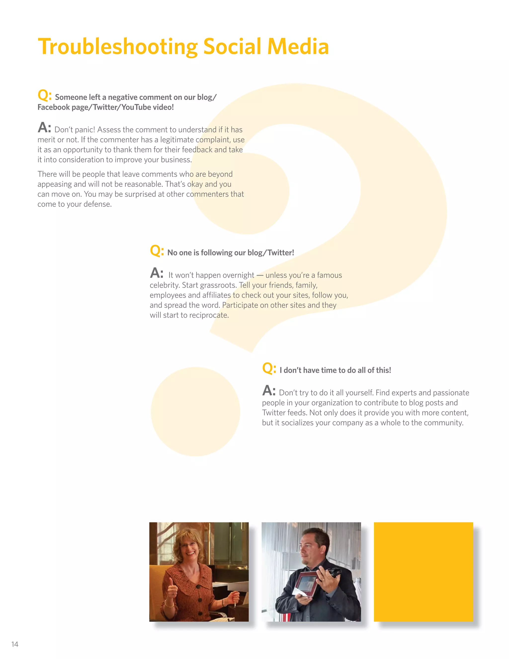 ?
      Troubleshooting Social Media
      Q:  Someone left a negative comment on our blog/
      Facebook page/Twitter/YouTube video!

      A:    Don’t panic! Assess the comment to understand if it has
      merit or not. If the commenter has a legitimate complaint, use
      it as an opportunity to thank them for their feedback and take
      it into consideration to improve your business.
      There will be people that leave comments who are beyond
      appeasing and will not be reasonable. That’s okay and you
      can move on. You may be surprised at other commenters that
      come to your defense.




                                       Q: No one is following our blog/Twitter!
                                       A: It won’t happen overnight — unless you’re a famous
                                       celebrity. Start grassroots. Tell your friends, family,
                                       employees and affiliates to check out your sites, follow you,
                                       and spread the word. Participate on other sites and they
                                       will start to reciprocate.




                                                                         Q: I don’t have time to do all of this!
                                                                         A: Don’t try to do it all yourself. Find experts and passionate
                                                                         people in your organization to contribute to blog posts and
                                                                         Twitter feeds. Not only does it provide you with more content,
                                                                         but it socializes your company as a whole to the community.




 14
14
 