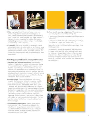 5. Keep your cool. One of the aims of social media is to           10. Heed security warnings and pop-ups. There’s a reason
   create dialogue, and people won’t always agree on an                your security software provides warnings like:
   issue. When confronted with a difference of opinion, stay
                                                                     • “A process is attempting to invoke xyz.exe. Do you wish to
   cool. Express your points in a clear, logical way. Don’t pick
                                                                       allow this?”
   ﬁghts, and correct mistakes when needed. Sometimes,
   it’s best to ignore a comment and not give it credibility by      • “The process ‘IEXPLORE.EXE’ is attempting to modify a
   acknowledging it with a response.                                  document ‘X.’ Do you wish to allow this?”
6. Stay timely. Part of the appeal in social media is that the       Never allow or say “yes” to such actions, unless you know
   conversation occurs almost in real time. So, if you are going     that they are safe.
   to participate in an active way, make sure you are willing to     Social media is growing at an amazing rate – and Kodak
   take the time to refresh content, respond to questions and        is a leader in this area. The ability to engage online with
   update information regularly, and correct information when        our customers, prospects and industry inﬂuencers is an
   appropriate.                                                      important part of our marketing and our brand strategy.
                                                                     Following these procedures will help ensure we stay on
                                                                     course as a company, and at the same time safeguard your
Protecting your, and Kodak’s, privacy and resources                  personal privacy.
7. Be careful with personal information. This may seem
   odd, since many sites are created to help promote sharing
   of personal information. Still, astute criminals can piece
   together information you provide on different sites and
   then use it to impersonate you or someone you know – or
   even re-set your passwords. Similarly, “tweeting” real-time
   about your travels may conﬁrm you aren’t at home – letting
   someone target your house. So, be careful when sharing
   information about yourself or others.
8. Don’t be fooled. If you do post personal information
   on a site like Facebook or Twitter, criminals can use it to
   send you emails that appear to come from a friend or
   other trusted source – even the site itself. This is called
   “phishing.” The lesson is: Don’t click links or attachments
   unless you trust the source. For example, be wary of emails
   that say there is a problem with your account, then ask you
   to click on a link and input your username and password.
   The link may connect to a site that looks exactly like
   Facebook, Twitter, your bank’s web site, but is really a fake
   site used to get even more personal information. This ploy
   can also be used to infect your computer with a virus or
   keystroke logger.
9. Disable dangerous privileges. If a site allows others
   to embed code – like HTML postings, links, and ﬁle
   attachments – on your page or account, criminals can
   use them install malicious software on your computer.
   If possible, disable the ability of others to post HTML
   comments on your home page.

                                                                                                                                    11
 