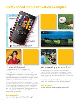 Kodak social media activation examples




      Listen and Respond                                                We are coming your way. Fore!
      Our product vs. our competitors                                   2009 is the ﬁrst year of an exciting program for Kodak
                                                                        and the PGA. This unique partnership has a strong online
      Late in 2008 we saw a growing number of queries in the
                                                                        activation component including a website, blog posts, and
      Twitterverse asking for information comparing our new Kodak
                                                                        Twitter account. We launched a Fantasy Game that is getting
      pocket HD video camera with our competitor’s model. These
                                                                        great traction.
      questions weren’t necessarily directed at Kodak but we saw this
      as opportunity to address an unmet customer need.
                                                                        Social media brings the Kodak Challenge action to fans on a
                                                                        weekly basis by connecting to their personal networks.
      We put together a blog post that was an aggregation of 5 user
      generated comparison reviews, not always gushing about Kodak,
      we might add. As we saw queries in Twitter, we would identify     Ask yourself...
      ourselves as being from Kodak (transparency is a must!) and       Are you activating your events using social media?
      point them to the comparison review post. We would say that
      we hoped that this helped them and without fail they were
      appreciative of the information.


      Ask yourself...
       Are you missing opportunities by not listening?

 12
12
 