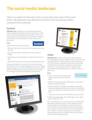 The social media landscape
There is a wealth of information about social media that exists both on and
offline. We gathered a few definitions and facts that may help you better
understand the landscape.

Facebook
Wikipedia says: Facebook is a social networking website
that is operated and privately owned by Facebook, Inc. Users
can join networks organized by city, workplace, school, and
region. People can also add friends and send them messages,
and update their personal proﬁles to notify friends about
themselves.
Facts:
• More than 250 million active users
• More than 120 million users log on to Facebook at least once
  each day
• More than two-thirds of Facebook users are outside of
  college                                                        Twitter
• The fastest growing demographic is those 35 years old and      Wikipedia says: “Twitter is a free social networking and
  older                                                          micro-blogging service that enables its users to send and read
• About 70% of Facebook users are outside the United States      messages known as tweets. Tweets are text-based posts of
                                                                 up to 140 characters displayed on the author’s proﬁle page
Kodak uses Facebook to connect fans to our products and          and delivered to the author’s subscribers who are known
brand. When we do a media campaign we use our main Kodak         as followers. Users can send and receive tweets via the
Facebook presence to increase its audience base. If we created   Twitter website, Short Message Service (SMS) or external
different Facebook pages for each campaign it would dilute       applications.
our message and work against building a core fan-base.
                                                                 Facts:
                                                                 • 72.5% of the 44 million Twitter users
                                                                   joined during the ﬁrst ﬁve months of
                                                                   2009
                                                                 • 93.6% of users have less than 100 followers, while 92.4%
                                                                   follow less than 100 people
                                                                 • More than 50% of all updates are published using tools,
                                                                   mobile and Web-based, other than Twitter.com. TweetDeck
                                                                   is the most popular non-Twitter.com tool with 19.7% market
                                                                   share.
                                                                 • There are more women on Twitter (53%) than men (47%)
                                                                 • Twitter age demographic (% of total) Ages: 25-34 - 20%,
                                                                   35-49 - 42%, 55+ - 17%
                                                                 For your business, you can use it to quickly share information
                                                                 with people interested in your company, gather real-time
                                                                 market intelligence and feedback, and build relationships
                                                                 with customers, partners and other people who care about
                                                                 your company. As an individual user, you can use Twitter to
                                                                 tell a company, or anyone else, that you’ve had a great, or
                                                                 disappointing, experience with their business, offer product
                                                                 ideas, and learn about great offers.
                                                                                                                                  3
 