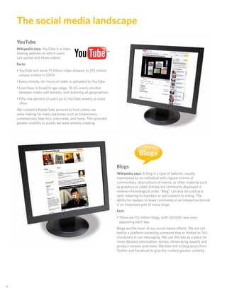 The social media landscape
     YouTube
     Wikipedia says: YouTube is a video
     sharing website on which users
     can upload and share videos.
     Facts:
     • YouTube will serve 75 billion video streams to 375 million
       unique visitors in 2009
     • Every minute, ten hours of video is uploaded to YouTube.
     • User base is broad in age range, 18-55, evenly divided
       between males and females, and spanning all geographies.
     • Fifty-one percent of users go to YouTube weekly or more
       often
     We created a KodakTube account to host videos we
     were making for many purposes such as tradeshows,
     commercials, how-to’s, interviews, and more. This provides
     greater visibility to assets we were already creating.




                                                                                   Blogs
                                                                    Blogs
                                                                    Wikipedia says: A blog is a type of website, usually
                                                                    maintained by an individual with regular entries of
                                                                    commentary, descriptions of events, or other material such
                                                                    as graphics or video. Entries are commonly displayed in
                                                                    reverse-chronological order. “Blog” can also be used as a
                                                                    verb, meaning to maintain or add content to a blog. The
                                                                    ability for readers to leave comments in an interactive format
                                                                    is an important part of many blogs.
                                                                    Fact:
                                                                    • There are 112 million blogs, with 120,000 new ones
                                                                      appearing each day.
                                                                    Blogs are the heart of our social media efforts. We are not
                                                                    tied to a platform owned by someone else or limited to 140
                                                                    characters in our messaging. We use this has as a place for
                                                                    more detailed information, stories, showcasing awards and
                                                                    product reviews and more. We then link to blog posts from
                                                                    Twitter and Facebook to give the content greater visibility..




44
 
