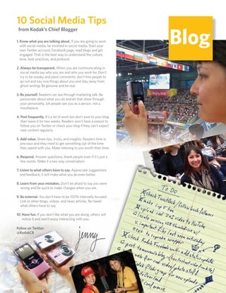 10 Social Media Tips
                                                                          Blog
      from Kodak’s Chief Blogger

     1. Know what you are talking about. If you are going to work
        with social media, be involved in social media. Start your
        own Twitter account, Facebook page, read blogs and get
        engaged. That is the best way to understand the culture,
        tone, best practices, and protocol.

     2. Always be transparent. When you are communicating in
        social media say who you are and who you work for. Don’t
        try to be sneaky and plant comments, don’t hire people to
        go out and say nice things about you and stay away from
        ghost writing. Be genuine and be real.

     3. Be yourself. Readers can see through marketing talk. Be
        passionate about what you do and let that show through
        your personality. Let people see you as a person, not a
        mouthpiece.

     4. Post frequently. It’s a lot of work but don’t post to your blog
        then leave it for two weeks. Readers won’t have a reason to
        follow you on Twitter or check your blog if they can’t expect
        new content regularly.

     5. Add value. Share tips, tricks, and insights. People’s time is
        precious and they need to get something out of the time
        they spend with you. Make listening to you worth their time.

     6. Respond. Answer questions, thank people even if it’s just a
        few words. Make it a two way conversation.

     7. Listen to what others have to say. Appreciate suggestions
        and feedback, it will make what you do even better.

     8. Learn from your mistakes. Don’t be afraid to say you were
        wrong and be quick to make changes when you are.

     9. Be external. You don’t have to be 100% internally focused.
        Link to other blogs, videos, and news articles. Re-tweet
        what others have to say.

     10. Have fun. If you don’t like what you are doing, others will
         notice it and won’t enjoy interacting with you.

     Follow on Twitter:
     @KodakCB




66
 