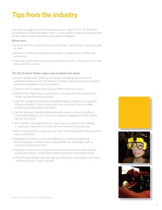 Tips from the industry
The interactive agency Razorﬁsh released a report called “Fluent: The Razorﬁsh
Social Inﬂuence Marketing Report” that is a must read for marketers wanting to get
smarter about social media. Here are a couple of highlights:
Brands must…
• socialize with their customers because “top-down” advertising isn’t going to work
  by itself.
• develop a credible voice along the parameters of engagement, humility, and
  authenticity.
• make their social relationships more symmetrical—that is, with value for both the
  brand and the customer.


this top 10 list for twitter usage is also included in the report:
1. Become familiar with Twitter by reviewing, or following, the activities of
   successful brands such as Dell (dell.com/twitter), Zappos (twitter.com/zappos)
   and Comcast (twitter.com/comcastcares).
2. Listen to what is already being said on Twitter about your brand.
3. Identify initial objectives for using Twitter, including what would qualify as a
   Twitter success story for your brand.
4. Look into competitive activities and potential legal considerations, especially
   if there is already a Twitter account that uses your brand’s name or other
   intellectual property associated with it.
5. Use the ﬁndings to decide on the appropriate opportunity such as o ers or
   community building, tone of voice and method of engagement—that may be
   right for your brand.
6. Since Twitter is an ongoing activity—even if your company is only listening
   in—dedicate a resource to monitor the conversations and competitors.
7. Map out a plan for the content you will share, including valuable initial content to
   pique user interest.
8. Integrate your Twitter account throughout your marketing experience,
   by embedding it as a feed on the company Web site, including its URL in
   communications and so forth.
9. Maintain momentum by following everyone who follows you, responding to
   queries and joining in conversations without being too marketing oriented.
10. Provide ongoing direct value through your tweets by continuing to listen, learn
    and ﬁne-tune your Twitter activities.




Sources: Fluent: The Razorﬁsh Social Inﬂuence Marketing Report




                                                                                          7
 