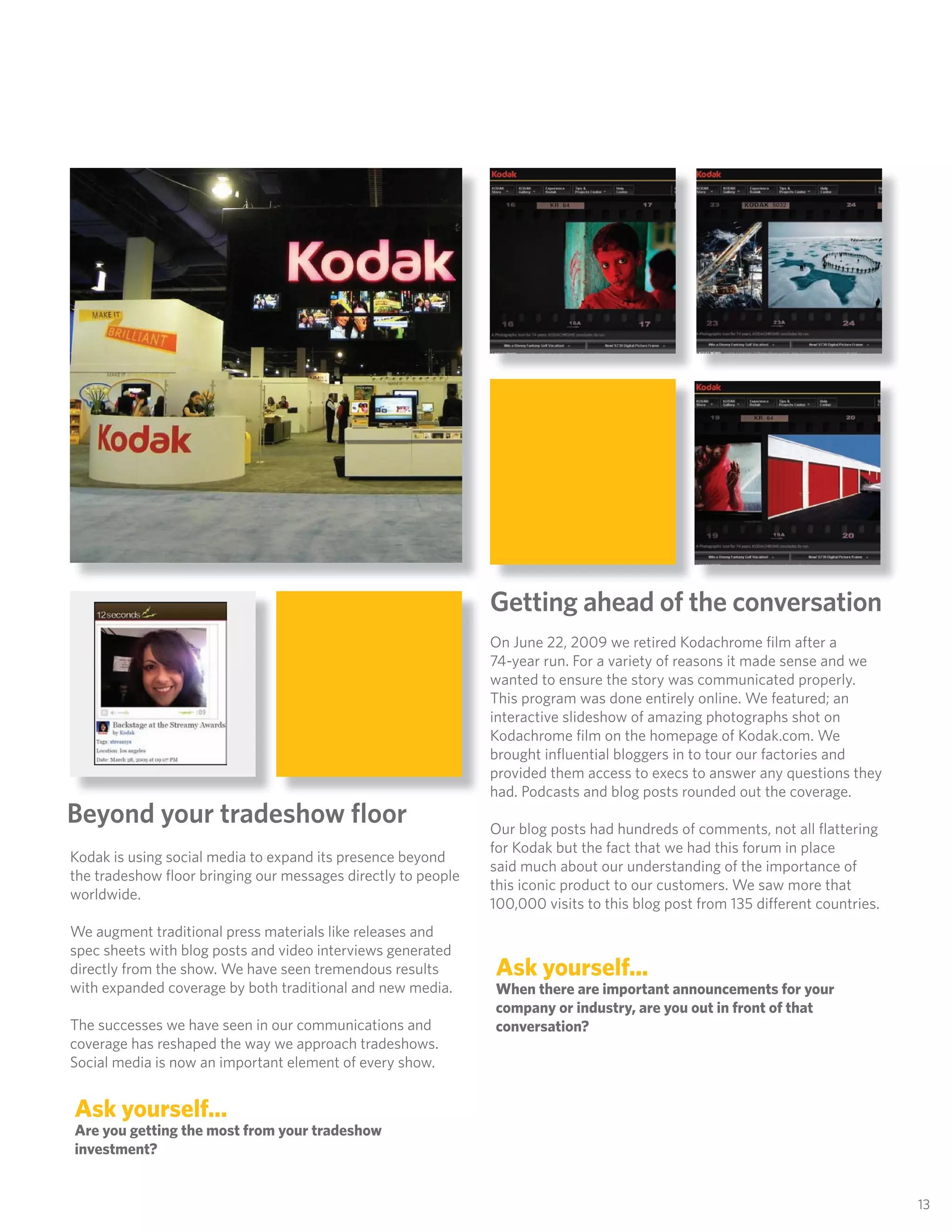 Getting ahead of the conversation
                                                              On June 22, 2009 we retired Kodachrome ﬁlm after a
                                                              74-year run. For a variety of reasons it made sense and we
                                                              wanted to ensure the story was communicated properly.
                                                              This program was done entirely online. We featured; an
                                                              interactive slideshow of amazing photographs shot on
                                                              Kodachrome ﬁlm on the homepage of Kodak.com. We
                                                              brought inﬂuential bloggers in to tour our factories and
                                                              provided them access to execs to answer any questions they
                                                              had. Podcasts and blog posts rounded out the coverage.
Beyond your tradeshow ﬂoor                                    Our blog posts had hundreds of comments, not all ﬂattering
                                                              for Kodak but the fact that we had this forum in place
Kodak is using social media to expand its presence beyond
                                                              said much about our understanding of the importance of
the tradeshow ﬂoor bringing our messages directly to people
                                                              this iconic product to our customers. We saw more that
worldwide.
                                                              100,000 visits to this blog post from 135 different countries.
We augment traditional press materials like releases and
spec sheets with blog posts and video interviews generated
directly from the show. We have seen tremendous results       Ask yourself...
with expanded coverage by both traditional and new media.     When there are important announcements for your
                                                              company or industry, are you out in front of that
The successes we have seen in our communications and          conversation?
coverage has reshaped the way we approach tradeshows.
Social media is now an important element of every show.


Ask yourself...
Are you getting the most from your tradeshow
investment?


                                                                                                                               13
 