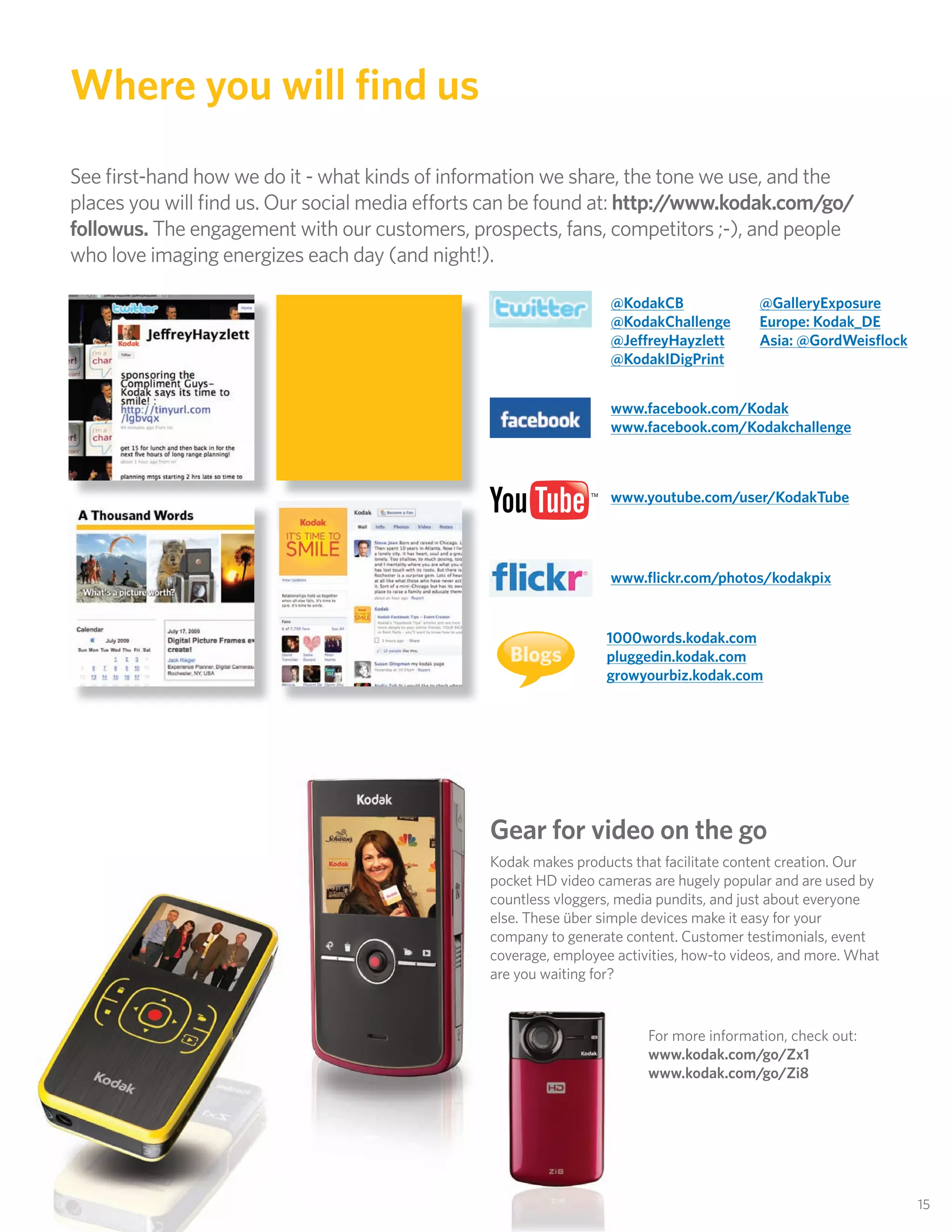 Where you will ﬁnd us
See ﬁrst-hand how we do it - what kinds of information we share, the tone we use, and the
places you will ﬁnd us. Our social media efforts can be found at: http://www.kodak.com/go/
followus. The engagement with our customers, prospects, fans, competitors ;-), and people
who love imaging energizes each day (and night!).

                                                                  @KodakCB               @GalleryExposure
                                                                  @KodakChallenge        Europe: Kodak_DE
                                                                  @JeffreyHayzlett       Asia: @GordWeisﬂock
                                                                  @KodakIDigPrint


                                                                  www.facebook.com/Kodak
                                                                  www.facebook.com/Kodakchallenge



                                                                  www.youtube.com/user/KodakTube




                                                                  www.ﬂickr.com/photos/kodakpix


                                                                 1000words.kodak.com
                                                   Blogs         pluggedin.kodak.com
                                                                 growyourbiz.kodak.com




                                                Gear for video on the go
                                                Kodak makes products that facilitate content creation. Our
                                                pocket HD video cameras are hugely popular and are used by
                                                countless vloggers, media pundits, and just about everyone
                                                else. These über simple devices make it easy for your
                                                company to generate content. Customer testimonials, event
                                                coverage, employee activities, how-to videos, and more. What
                                                are you waiting for?


                                                                        For more information, check out:
                                                                        www.kodak.com/go/Zx1
                                                                        www.kodak.com/go/Zi8




                                                                                                               15
 